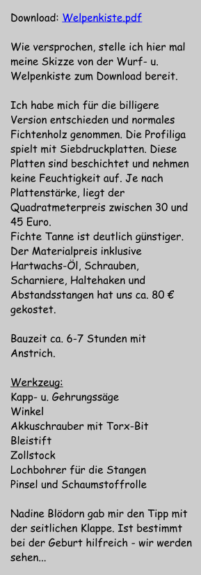 Download: Welpenkiste.pdf  Wie versprochen, stelle ich hier mal meine Skizze von der Wurf- u. Welpenkiste zum Download bereit.   Ich habe mich f�r die billigere Version entschieden und normales Fichtenholz genommen. Die Profiliga spielt mit Siebdruckplatten. Diese Platten sind beschichtet und nehmen keine Feuchtigkeit auf. Je nach Plattenst�rke, liegt der Quadratmeterpreis zwischen 30 und 45 Euro. Fichte Tanne ist deutlich g�nstiger. Der Materialpreis inklusive Hartwachs-�l, Schrauben, Scharniere, Haltehaken und Abstandsstangen hat uns ca. 80 � gekostet.  Bauzeit ca. 6-7 Stunden mit Anstrich.  Werkzeug: Kapp- u. Gehrungss�ge  Winkel Akkuschrauber mit Torx-Bit Bleistift  Zollstock  Lochbohrer f�r die Stangen Pinsel und Schaumstoffrolle  Nadine Bl�dorn gab mir den Tipp mit der seitlichen Klappe. Ist bestimmt bei der Geburt hilfreich - wir werden sehen...